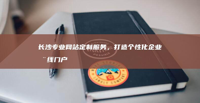 长沙专业网站定制服务，打造个性化企业在线门户